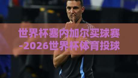 世界杯塞内加尔买球赛-2026世界杯体育投球：塞内加尔小组赛投注策略与风险提示
