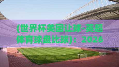(世界杯美国让球-英超体育球盘比球)：2026年世界杯竞猜风向标，美国队让球与英超巨星们的比分谜题