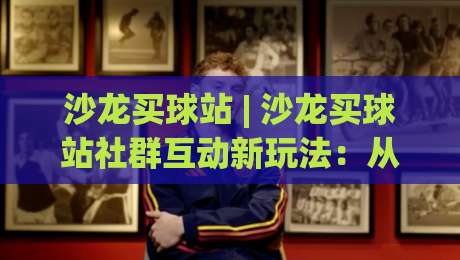 沙龙买球站 | 沙龙买球站社群互动新玩法：从信息筛选到体验升级的完整思路-最全手机信誉体球网半全场动画水位精彩片段流畅代理