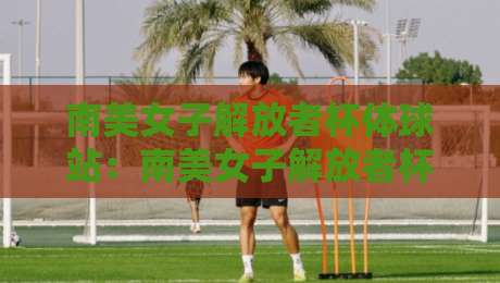 南美女子解放者杯体球站：南美女子解放者杯体球站观赛体验+南美女子解放者杯体球站背后的女足新浪潮-网上热门下球网交流攻略排名回放无广告全场录像