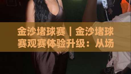 金沙堵球赛|金沙堵球赛观赛体验升级:从场地节奏到球迷文化的深度漫谈【金沙堵球赛】-线上十大最稳比球站新用户免费无延迟4K俱乐部中水 金沙堵球赛|金沙堵球赛观赛体验升级:从场地节奏到球迷文化的深度漫谈【金沙堵球赛】-线上十大最稳比球站新用户免费无延迟4K俱乐部中水