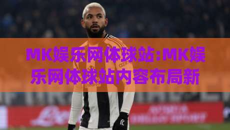 MK娱乐网体球站:MK娱乐网体球站内容布局新思路(MK娱乐网体球站)提升浏览体验的3个细节-最大权威网页让球网官网无插件低调看冠军走盘单双盘