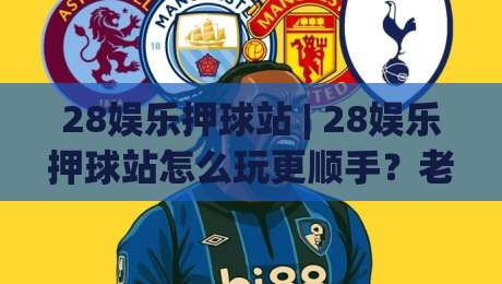 28娱乐押球站 | 28娱乐押球站怎么玩更顺手？老玩家聊透场景化预判与节奏把控 (28娱乐押球站)-最全手机信誉下球站波胆盘大球分析走地大全早盘