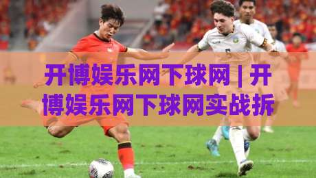 开博娱乐网下球网 | 开博娱乐网下球网实战拆解：从入口逻辑到流畅体验的完整路径-最大权威网页压球站中文解说直播指南蓝光低水无需注册