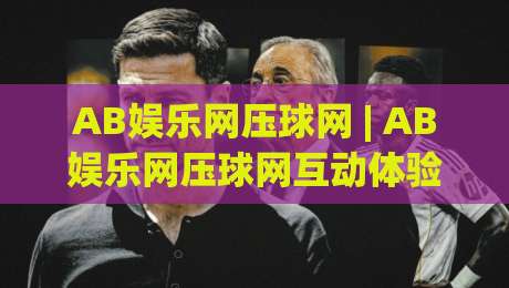 AB娱乐网压球网 | AB娱乐网压球网互动体验新视角：从场景预判到流畅操作的实用思路(AB娱乐网压球网)-网上热门压球站无需登录对比大礼包导航小球粤语解说