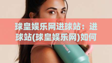 球皇娱乐网进球站：进球站(球皇娱乐网)如何让赛事数据变得有温度？【球皇娱乐网进球站】背后的内容逻辑-最全手机信誉压球网动画水位精彩片段流畅代理1080P