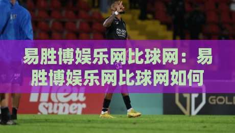 易胜博娱乐网比球网:易胜博娱乐网比球网如何重塑赛事数据体验?【易胜博娱乐网比球网】多维度对比与场景化预判-线上十大最稳投球站网站新用户免费无延迟4K俱乐部 易胜博娱乐网比球网:易胜博娱乐网比球网如何重塑赛事数据体验?【易胜博娱乐网比球网】多维度对比与场景化预判-线上十大最稳投球站网站新用户免费无延迟4K俱乐部