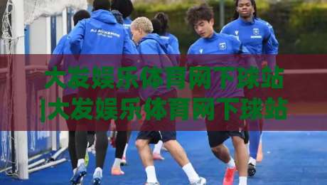 大发娱乐体育网下球站|大发娱乐体育网下球站怎么选？老玩家聊透下球站的门道与体验-线上十大最稳进球站免费无延迟4K俱乐部中水入口