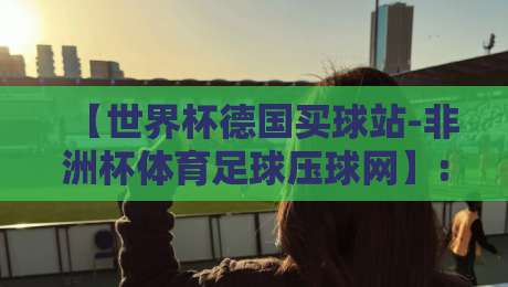 【世界杯德国买球站-非洲杯体育足球压球网】: 2026年球迷必看的高效玩法与避坑指南