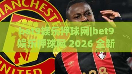 bet9娱乐押球网|bet9娱乐押球网 2026 全新视角：从赛事节奏读懂押球网的互动逻辑-今日最新外围投球站动画水位精彩片段流畅代理1080P