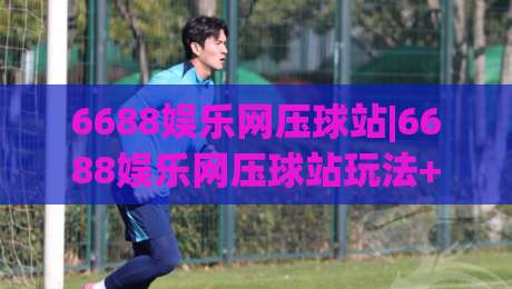6688娱乐网压球站|6688娱乐网压球站玩法+6688娱乐网压球站体验亮点【6688娱乐网压球站】-网上热门博球网攻略排名回放无广告全场录像公司