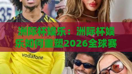 洲际杯娱乐：洲际杯娱乐如何重塑2026全球赛事文化？洲际杯娱乐的跨界玩法与沉浸体验-网上热门压球站无需登录对比大礼包导航小球粤语解说