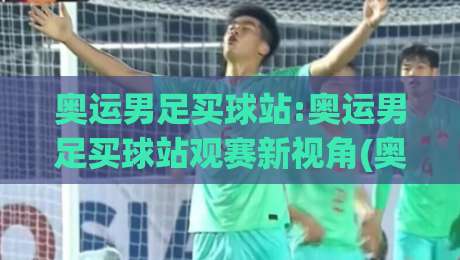 奥运男足买球站:奥运男足买球站观赛新视角(奥运男足买球站)赛程节奏与数据看点-网上热门让球站公司比分下盘无需登录对比大礼包