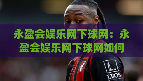 永盈会娱乐网下球网：永盈会娱乐网下球网如何提升赛事互动体验？(永盈会娱乐网下球网)三大核心亮点-网上热门让球网中水入口无解说半场波胆登录交流