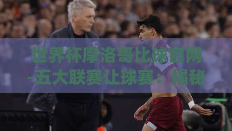 世界杯摩洛哥比球官网-五大联赛让球赛：揭秘(世界杯摩洛哥比球官网)如何影响五大联赛让球盘口？