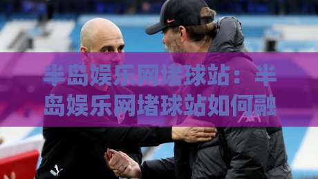 半岛娱乐网堵球站：半岛娱乐网堵球站如何融入日常体育讨论？(半岛娱乐网堵球站) 三个让内容更有温度的表达思路-线上十大最稳娱乐网信号赔率升盘在线看评级时间