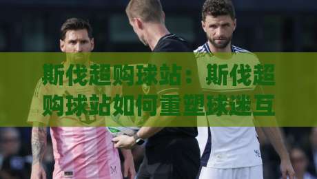 斯伐超购球站：斯伐超购球站如何重塑球迷互动体验？(斯伐超购球站)背后的社群运营逻辑-最全手机信誉比球站走地大全早盘文字中文解说直播