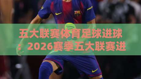 五大联赛体育足球进球：2026赛季五大联赛进球趋势、高效射手榜与战术变革全解析
