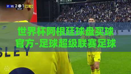 世界杯阿根廷球盘买球官方-足球超级联赛足球买球网：2026年阿根廷队夺冠赔率与买球平台深度测评
