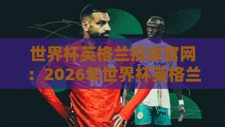 世界杯英格兰投球官网：2026年世界杯英格兰队官方购票与投注全指南