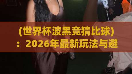 (世界杯波黑竞猜比球)：2026年最新玩法与避坑指南，老球迷也未必全懂