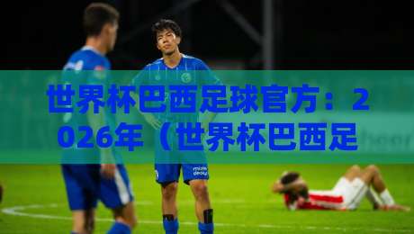世界杯巴西足球官方：2026年（世界杯巴西足球官方）阵容深度解析