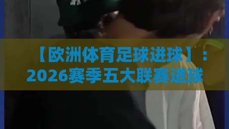 【欧洲体育足球进球】：2026赛季五大联赛进球数据深度解析与趋势洞察