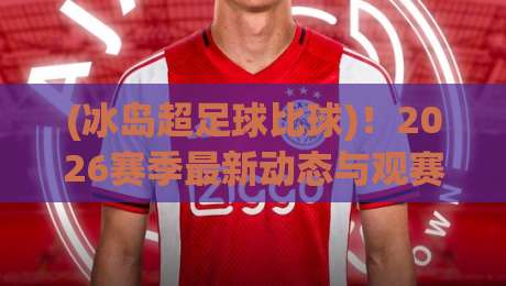 (冰岛超足球比球)！2026赛季最新动态与观赛指南