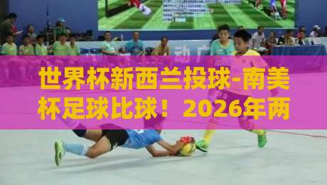 世界杯新西兰投球-南美杯足球比球！2026年两大赛事深度解析