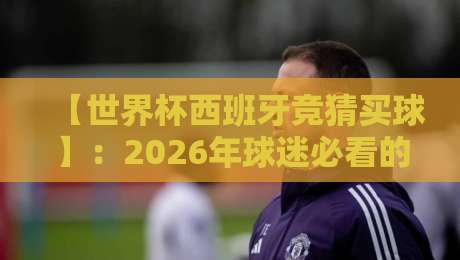 【世界杯西班牙竞猜买球】：2026年球迷必看的投注策略与避坑指南