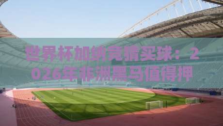 世界杯加纳竞猜买球：2026年非洲黑马值得押注吗？【世界杯加纳竞猜买球】