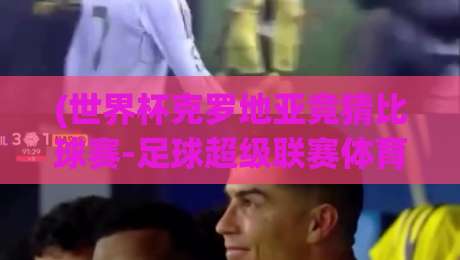 (世界杯克罗地亚竞猜比球赛-足球超级联赛体育堵球网)：2026年克罗地亚队再掀狂澜？深度解析与竞猜攻略【世界杯克罗地亚竞猜】助你看懂足球超级联赛