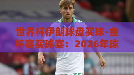 世界杯伊朗球盘买球-金杯赛买球赛：2026年球迷如何理性看待盘口？