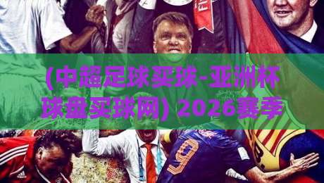 (中超足球买球-亚洲杯球盘买球网) 2026赛季深度解析与实战指南