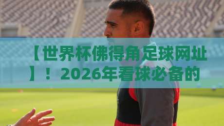 【世界杯佛得角足球网址】！2026年看球必备的官方入口与隐藏攻略