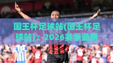 国王杯足球站(国王杯足球站)：2026赛季最新赛程与观赛指南