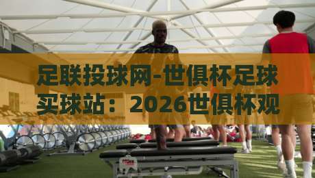 足联投球网-世俱杯足球买球站：2026世俱杯观赛新选择，一站式投注体验（足联投球网）深度解析