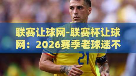 联赛让球网-联赛杯让球网：2026赛季老球迷不说的那些门道