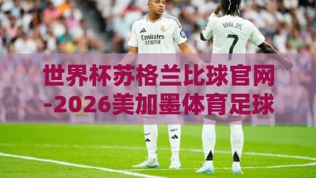 世界杯苏格兰比球官网-2026美加墨体育足球比球：球迷必藏的观赛攻略
