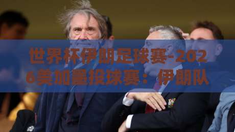 世界杯伊朗足球赛-2026美加墨投球赛：伊朗队能否在美加墨创造奇迹？