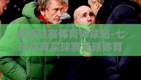 超级联赛体育体球站-七乐体育买球赛足球体育：2026赛季观赛与数据平台深度解析