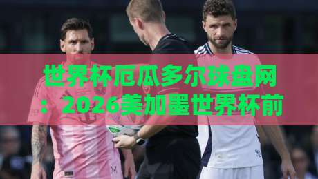 世界杯厄瓜多尔球盘网：2026美加墨世界杯前夕，厄瓜多尔队动态与球盘网玩法全解析【世界杯厄瓜多尔球盘网】