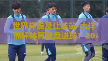 世界杯埃及让球站-大洋洲杯体育球盘进球！2026年两大赛事盘口深度洞察