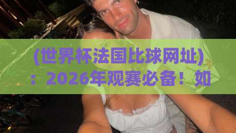 (世界杯法国比球网址)：2026年观赛必备！如何找到靠谱的直播通道