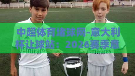 中超体育堵球网-意大利杯让球站：2026赛季意大利杯让球玩法深度解析