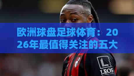 欧洲球盘足球体育：2026年最值得关注的五大新动向与实战经验分享（附数据对比）