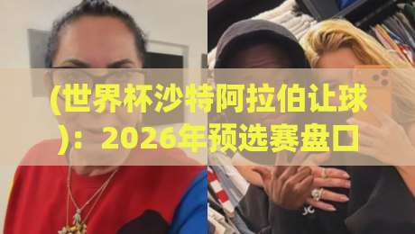 (世界杯沙特阿拉伯让球)：2026年预选赛盘口深度解析，从历史数据看沙特足球崛起