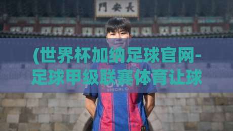 (世界杯加纳足球官网-足球甲级联赛体育让球站)：2026年怎么看加纳联赛和盘口？