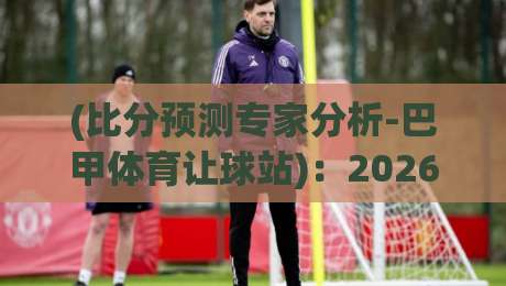 (比分预测专家分析-巴甲体育让球站)：2026赛季让球盘口到底该怎么玩？