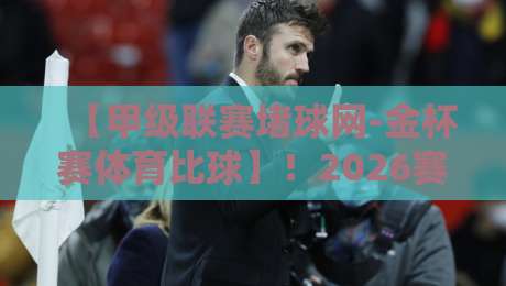 【甲级联赛堵球网-金杯赛体育比球】！2026赛季你必须知道的五大变化